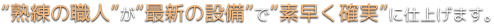 “熟練の職人”が“最新の設備”で“素早く確実”に仕上げます。